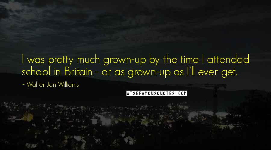 Walter Jon Williams Quotes: I was pretty much grown-up by the time I attended school in Britain - or as grown-up as I'll ever get.