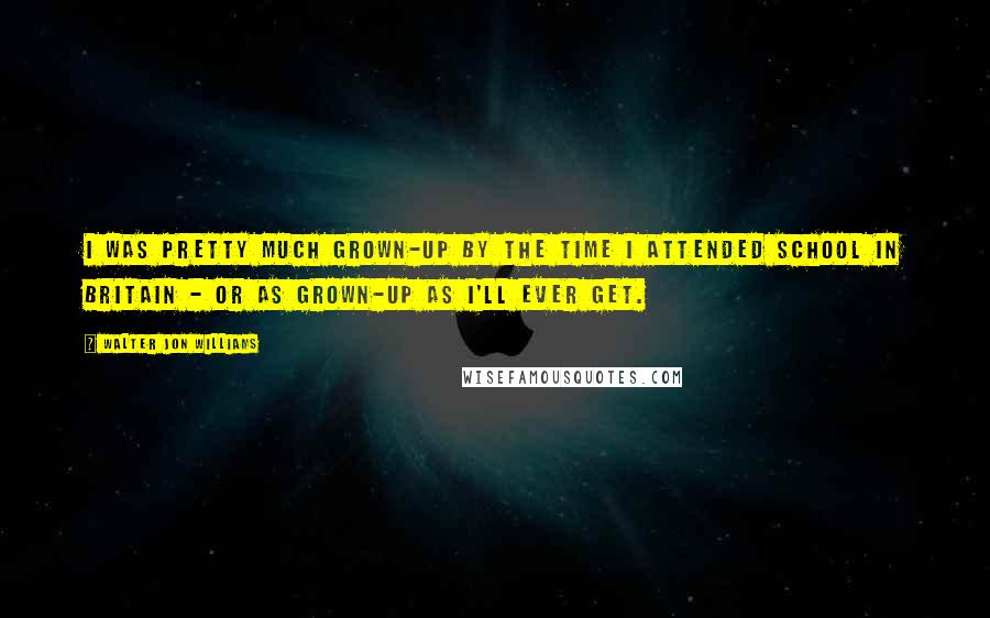 Walter Jon Williams Quotes: I was pretty much grown-up by the time I attended school in Britain - or as grown-up as I'll ever get.