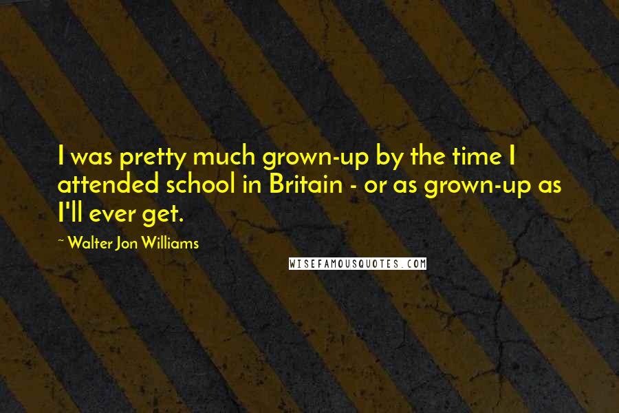 Walter Jon Williams Quotes: I was pretty much grown-up by the time I attended school in Britain - or as grown-up as I'll ever get.