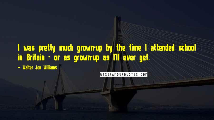 Walter Jon Williams Quotes: I was pretty much grown-up by the time I attended school in Britain - or as grown-up as I'll ever get.