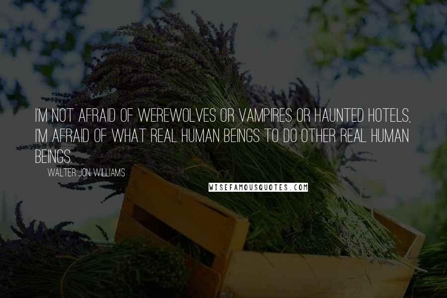 Walter Jon Williams Quotes: I'm not afraid of werewolves or vampires or haunted hotels, I'm afraid of what real human beings to do other real human beings.