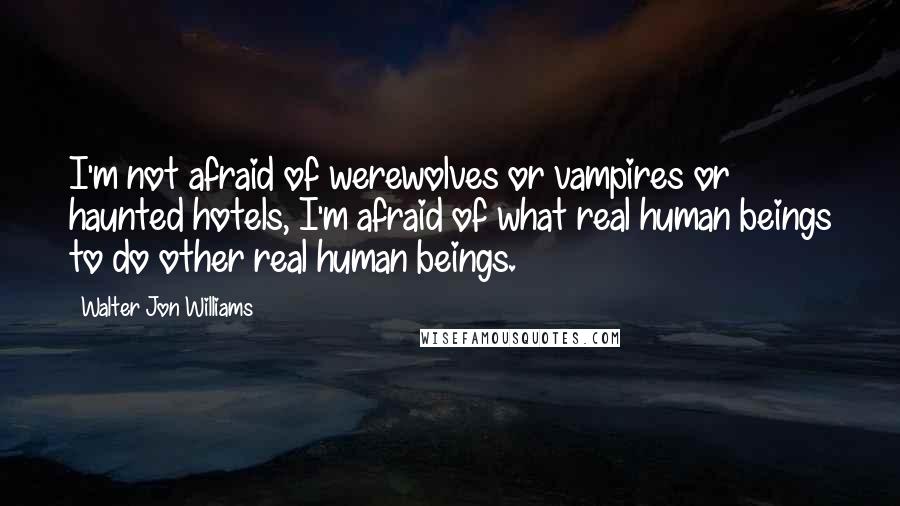 Walter Jon Williams Quotes: I'm not afraid of werewolves or vampires or haunted hotels, I'm afraid of what real human beings to do other real human beings.