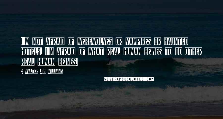 Walter Jon Williams Quotes: I'm not afraid of werewolves or vampires or haunted hotels, I'm afraid of what real human beings to do other real human beings.