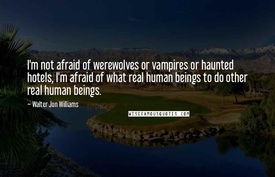 Walter Jon Williams Quotes: I'm not afraid of werewolves or vampires or haunted hotels, I'm afraid of what real human beings to do other real human beings.