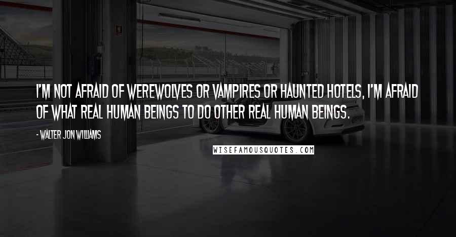 Walter Jon Williams Quotes: I'm not afraid of werewolves or vampires or haunted hotels, I'm afraid of what real human beings to do other real human beings.