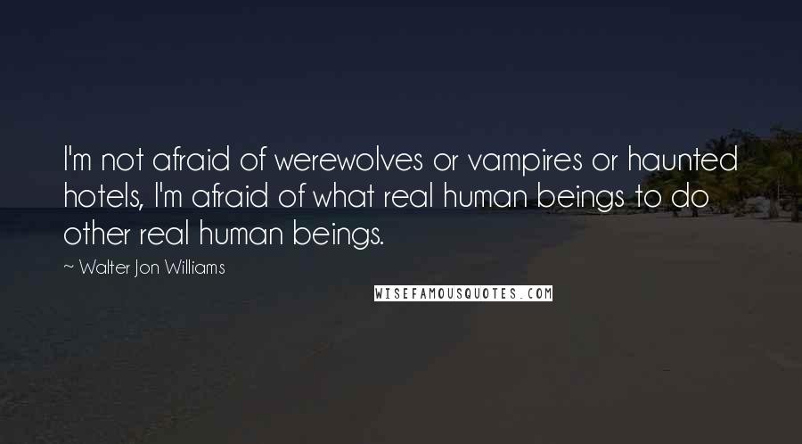 Walter Jon Williams Quotes: I'm not afraid of werewolves or vampires or haunted hotels, I'm afraid of what real human beings to do other real human beings.