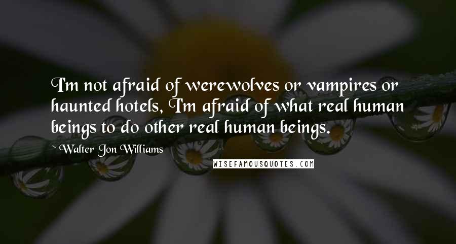 Walter Jon Williams Quotes: I'm not afraid of werewolves or vampires or haunted hotels, I'm afraid of what real human beings to do other real human beings.