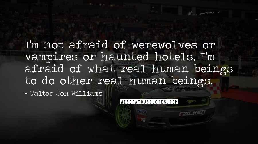 Walter Jon Williams Quotes: I'm not afraid of werewolves or vampires or haunted hotels, I'm afraid of what real human beings to do other real human beings.