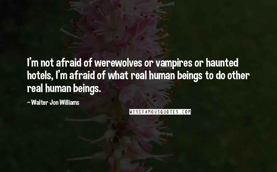 Walter Jon Williams Quotes: I'm not afraid of werewolves or vampires or haunted hotels, I'm afraid of what real human beings to do other real human beings.