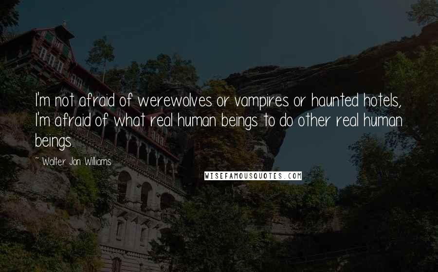 Walter Jon Williams Quotes: I'm not afraid of werewolves or vampires or haunted hotels, I'm afraid of what real human beings to do other real human beings.