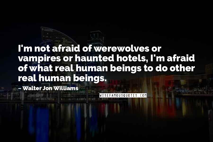 Walter Jon Williams Quotes: I'm not afraid of werewolves or vampires or haunted hotels, I'm afraid of what real human beings to do other real human beings.