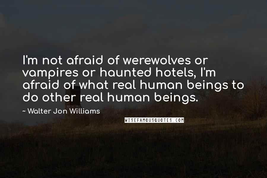 Walter Jon Williams Quotes: I'm not afraid of werewolves or vampires or haunted hotels, I'm afraid of what real human beings to do other real human beings.