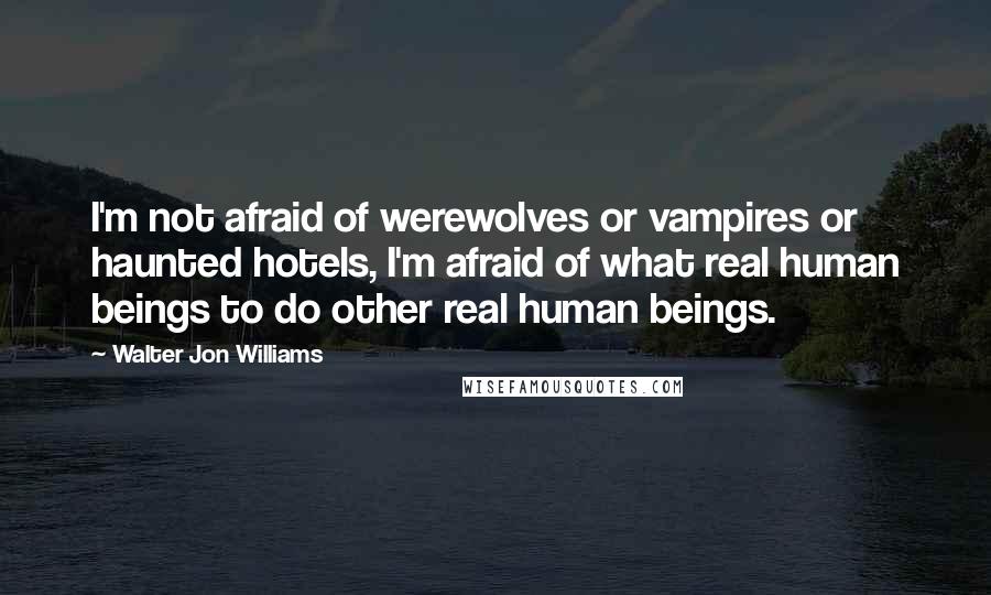 Walter Jon Williams Quotes: I'm not afraid of werewolves or vampires or haunted hotels, I'm afraid of what real human beings to do other real human beings.