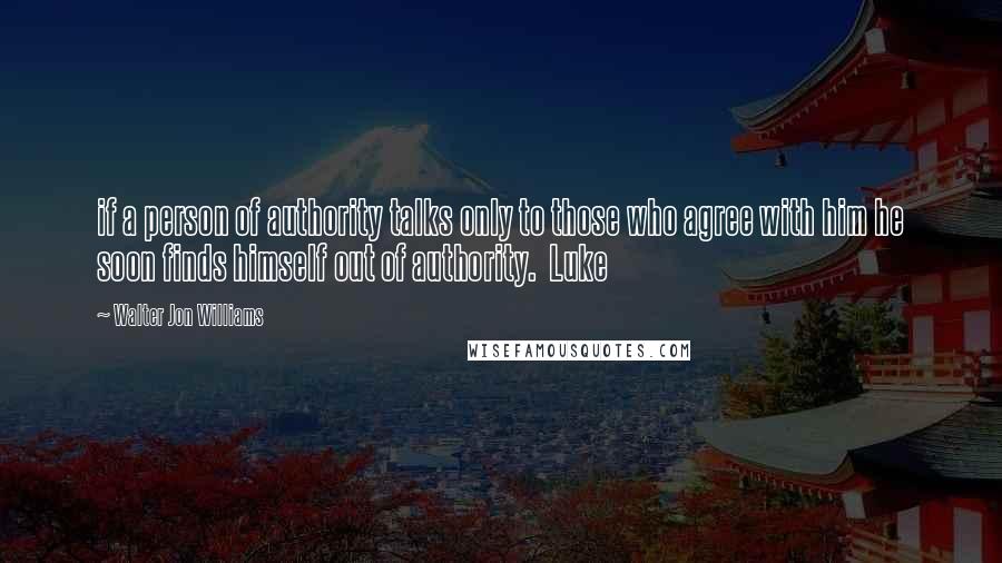 Walter Jon Williams Quotes: if a person of authority talks only to those who agree with him he soon finds himself out of authority.  Luke