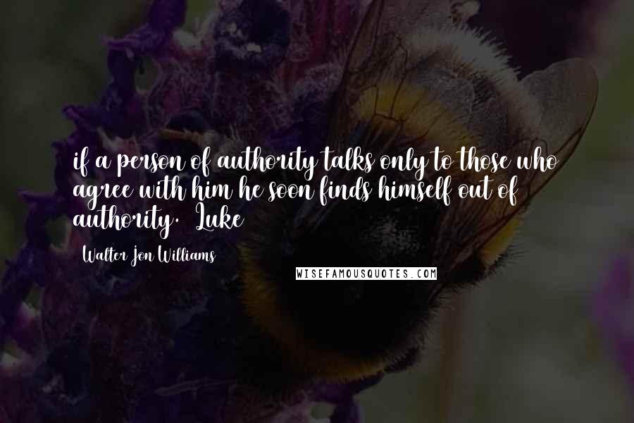 Walter Jon Williams Quotes: if a person of authority talks only to those who agree with him he soon finds himself out of authority.  Luke