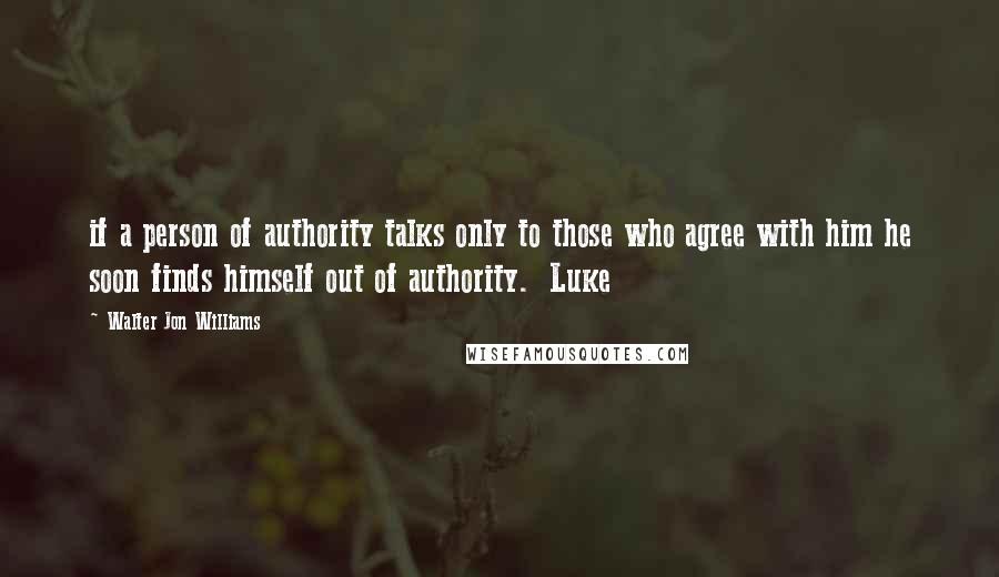 Walter Jon Williams Quotes: if a person of authority talks only to those who agree with him he soon finds himself out of authority.  Luke