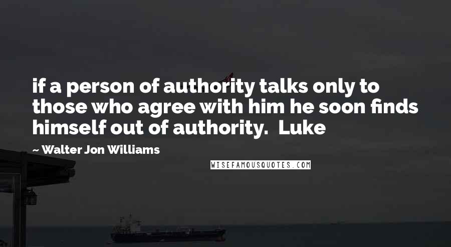 Walter Jon Williams Quotes: if a person of authority talks only to those who agree with him he soon finds himself out of authority.  Luke