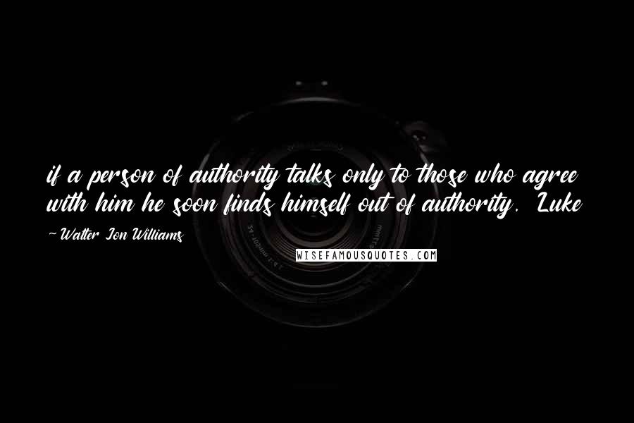 Walter Jon Williams Quotes: if a person of authority talks only to those who agree with him he soon finds himself out of authority.  Luke