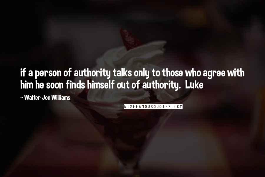 Walter Jon Williams Quotes: if a person of authority talks only to those who agree with him he soon finds himself out of authority.  Luke