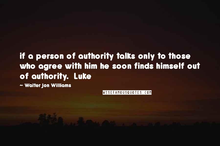 Walter Jon Williams Quotes: if a person of authority talks only to those who agree with him he soon finds himself out of authority.  Luke