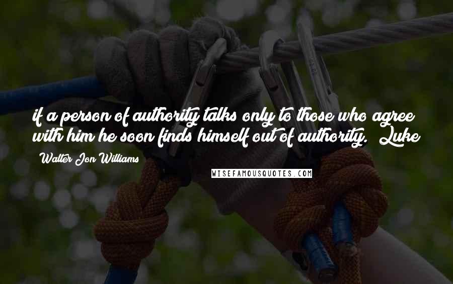 Walter Jon Williams Quotes: if a person of authority talks only to those who agree with him he soon finds himself out of authority.  Luke