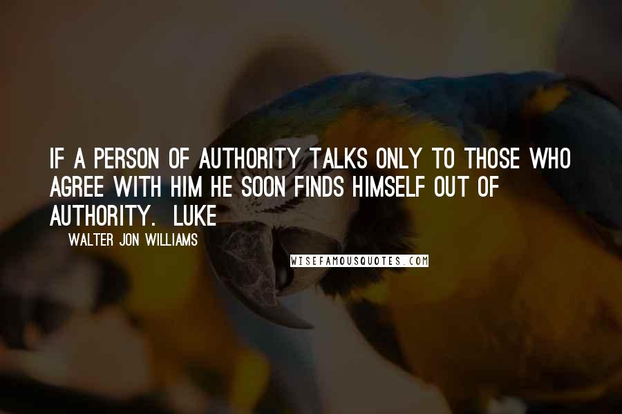 Walter Jon Williams Quotes: if a person of authority talks only to those who agree with him he soon finds himself out of authority.  Luke