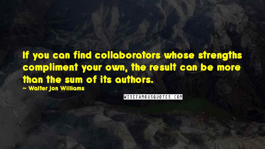 Walter Jon Williams Quotes: If you can find collaborators whose strengths compliment your own, the result can be more than the sum of its authors.