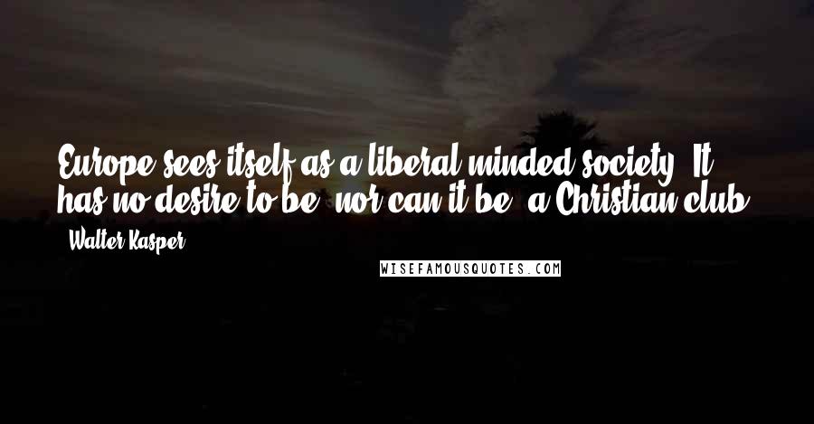 Walter Kasper Quotes: Europe sees itself as a liberal-minded society. It has no desire to be, nor can it be, a Christian club.