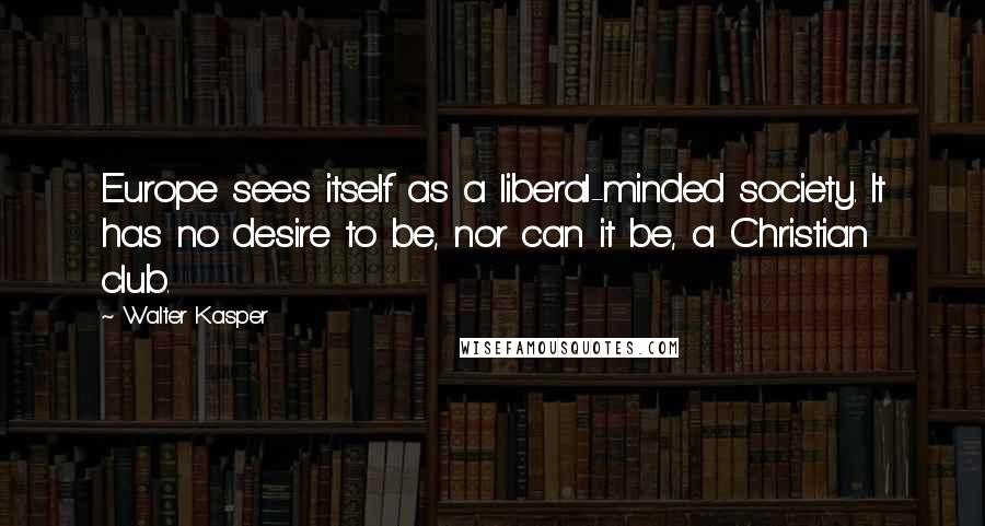 Walter Kasper Quotes: Europe sees itself as a liberal-minded society. It has no desire to be, nor can it be, a Christian club.