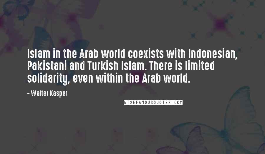 Walter Kasper Quotes: Islam in the Arab world coexists with Indonesian, Pakistani and Turkish Islam. There is limited solidarity, even within the Arab world.