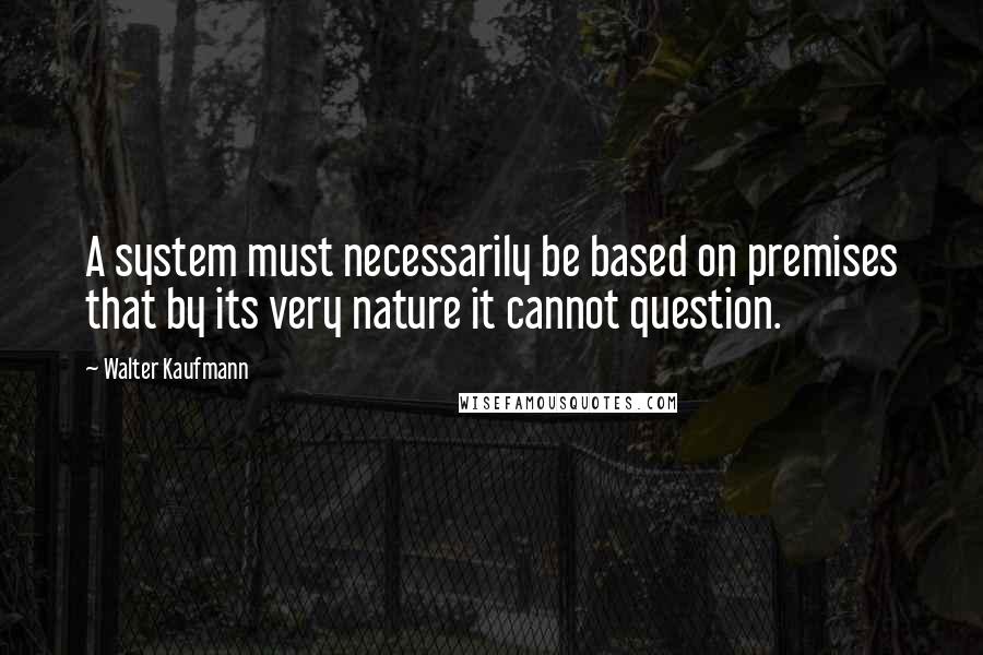 Walter Kaufmann Quotes: A system must necessarily be based on premises that by its very nature it cannot question.