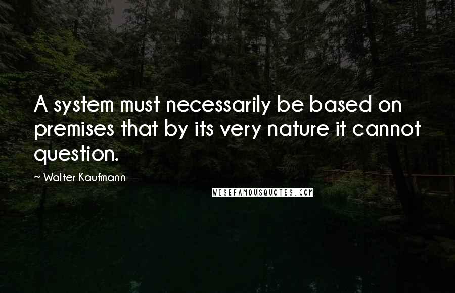 Walter Kaufmann Quotes: A system must necessarily be based on premises that by its very nature it cannot question.