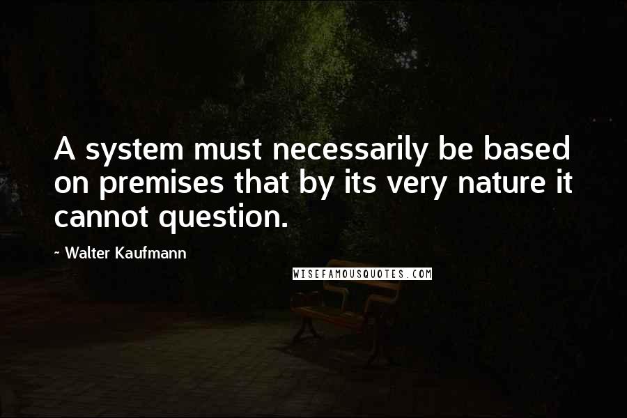 Walter Kaufmann Quotes: A system must necessarily be based on premises that by its very nature it cannot question.