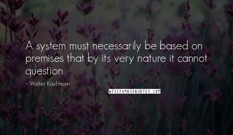 Walter Kaufmann Quotes: A system must necessarily be based on premises that by its very nature it cannot question.