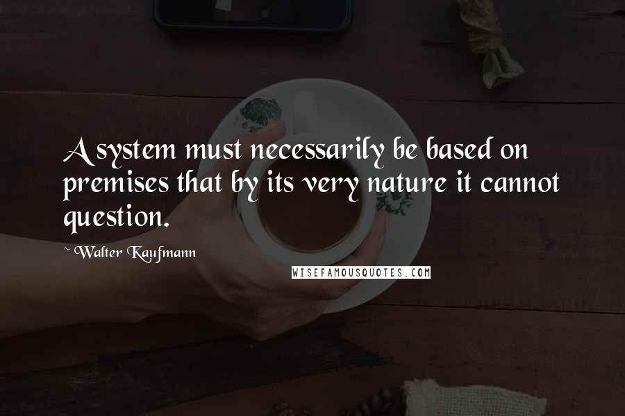 Walter Kaufmann Quotes: A system must necessarily be based on premises that by its very nature it cannot question.