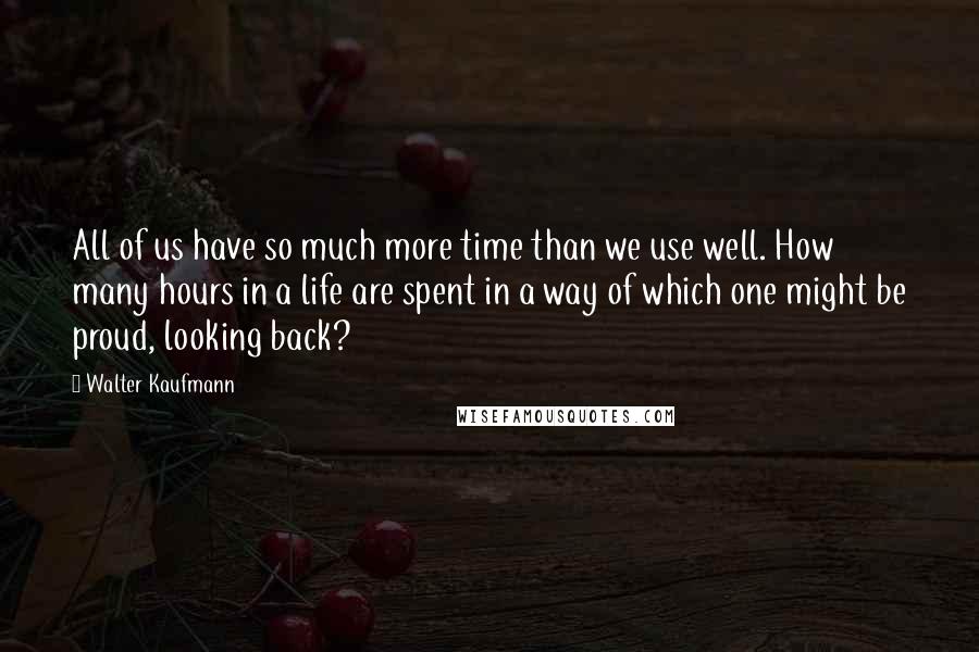 Walter Kaufmann Quotes: All of us have so much more time than we use well. How many hours in a life are spent in a way of which one might be proud, looking back?