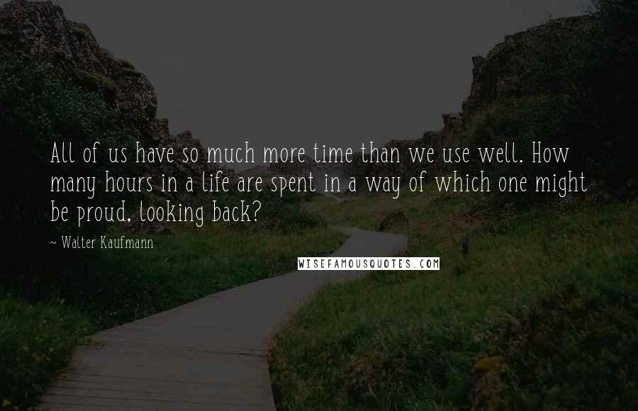 Walter Kaufmann Quotes: All of us have so much more time than we use well. How many hours in a life are spent in a way of which one might be proud, looking back?