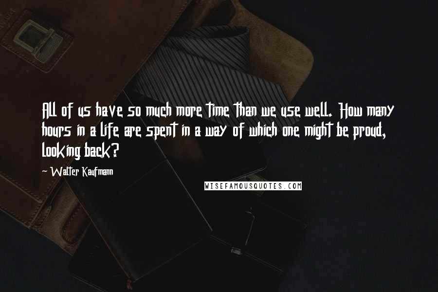 Walter Kaufmann Quotes: All of us have so much more time than we use well. How many hours in a life are spent in a way of which one might be proud, looking back?