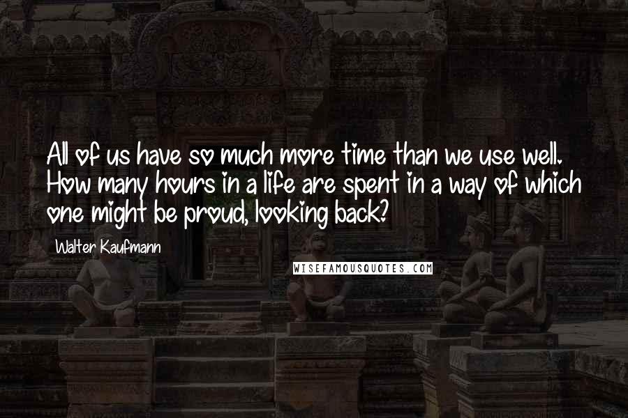 Walter Kaufmann Quotes: All of us have so much more time than we use well. How many hours in a life are spent in a way of which one might be proud, looking back?