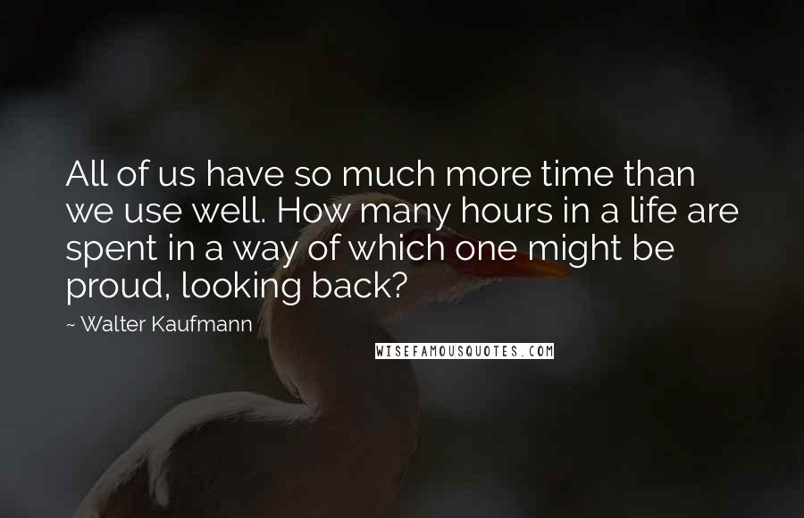 Walter Kaufmann Quotes: All of us have so much more time than we use well. How many hours in a life are spent in a way of which one might be proud, looking back?
