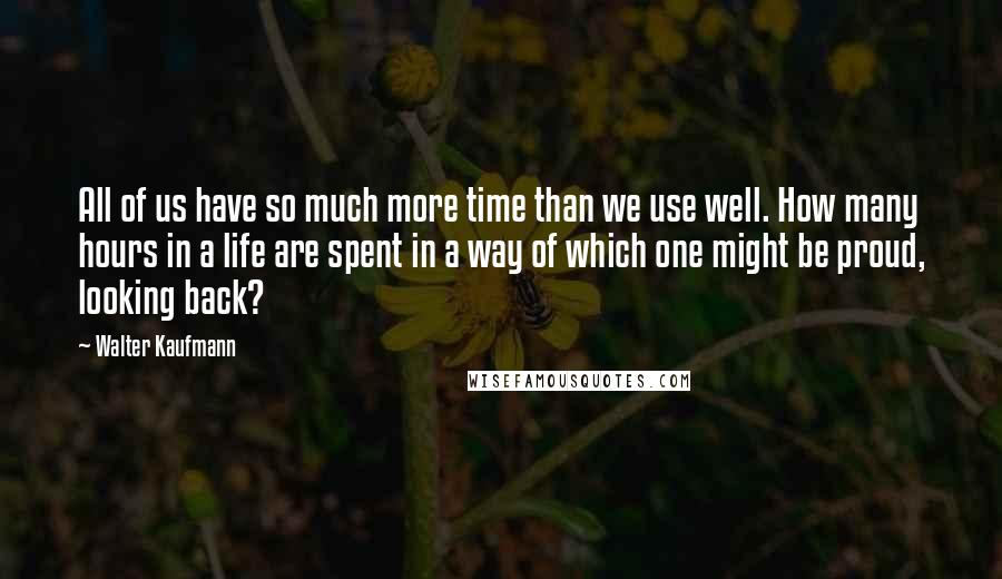 Walter Kaufmann Quotes: All of us have so much more time than we use well. How many hours in a life are spent in a way of which one might be proud, looking back?