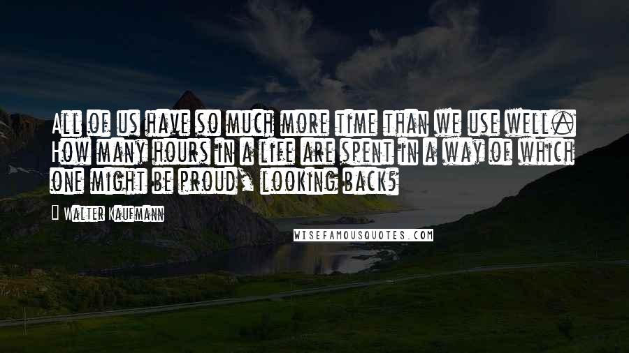 Walter Kaufmann Quotes: All of us have so much more time than we use well. How many hours in a life are spent in a way of which one might be proud, looking back?