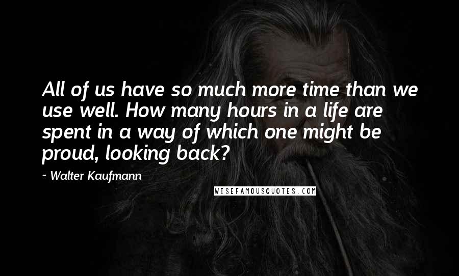 Walter Kaufmann Quotes: All of us have so much more time than we use well. How many hours in a life are spent in a way of which one might be proud, looking back?