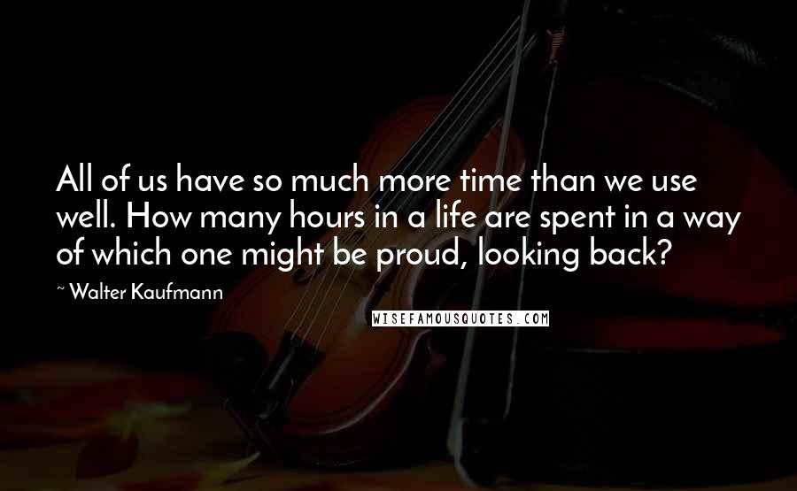 Walter Kaufmann Quotes: All of us have so much more time than we use well. How many hours in a life are spent in a way of which one might be proud, looking back?