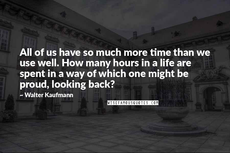 Walter Kaufmann Quotes: All of us have so much more time than we use well. How many hours in a life are spent in a way of which one might be proud, looking back?