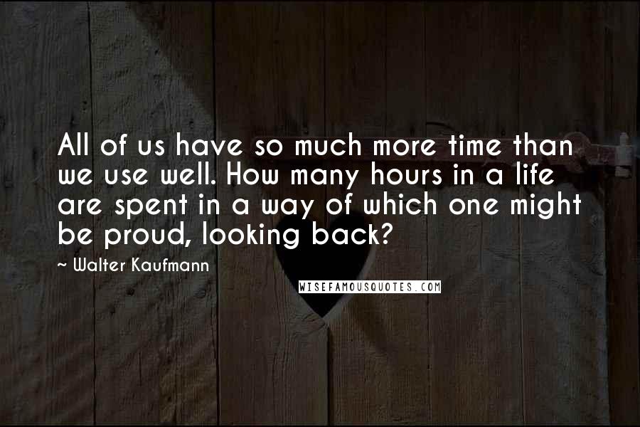 Walter Kaufmann Quotes: All of us have so much more time than we use well. How many hours in a life are spent in a way of which one might be proud, looking back?