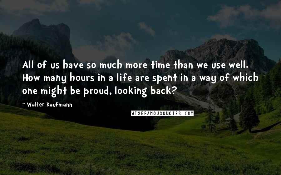 Walter Kaufmann Quotes: All of us have so much more time than we use well. How many hours in a life are spent in a way of which one might be proud, looking back?