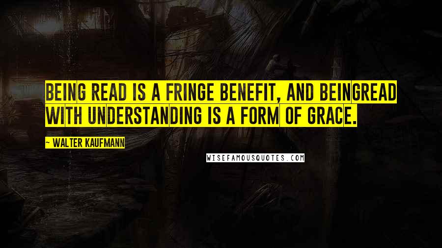 Walter Kaufmann Quotes: Being read is a fringe benefit, and beingread with understanding is a form of grace.