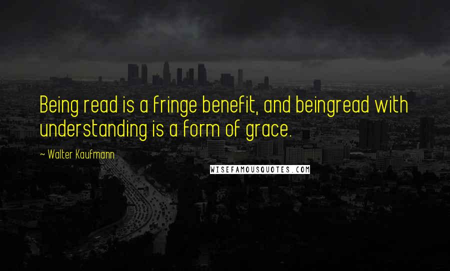 Walter Kaufmann Quotes: Being read is a fringe benefit, and beingread with understanding is a form of grace.