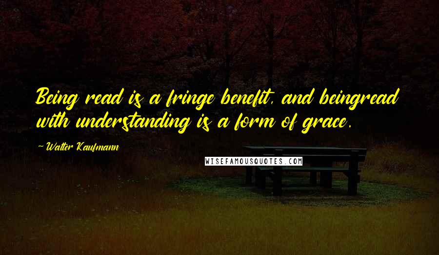 Walter Kaufmann Quotes: Being read is a fringe benefit, and beingread with understanding is a form of grace.